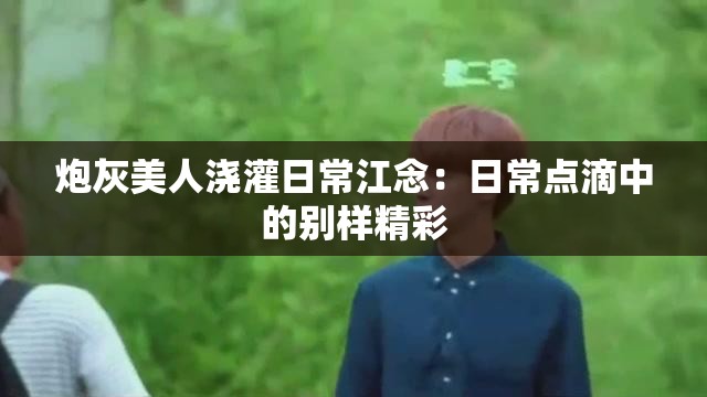 炮灰美人浇灌日常江念：日常点滴中的别样精彩