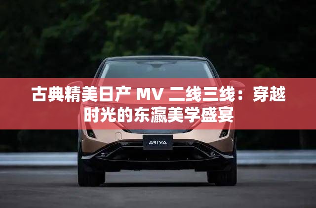 古典精美日产 MV 二线三线：穿越时光的东瀛美学盛宴
