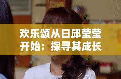 欢乐颂从日邱莹莹开始：探寻其成长历程与精彩故事