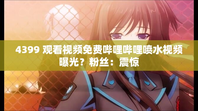 4399 观看视频免费哔哩哔哩喷水视频曝光？粉丝：震惊