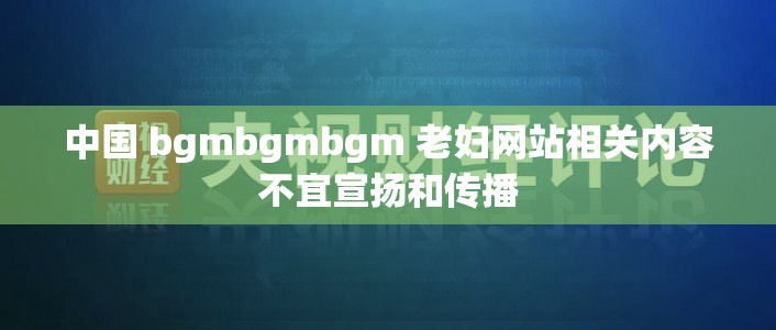 中国 bgmbgmbgm 老妇网站相关内容不宜宣扬和传播