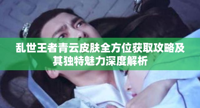 乱世王者青云皮肤全方位获取攻略及其独特魅力深度解析