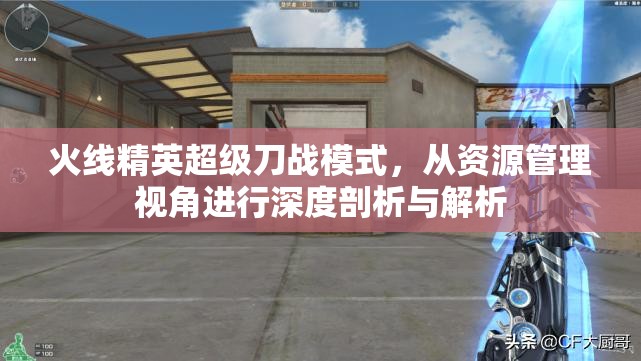 火线精英超级刀战模式，从资源管理视角进行深度剖析与解析