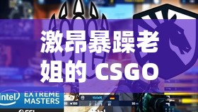 激昂暴躁老姐的 CSGO 心得分享视频：带你领略不一样的游戏世界