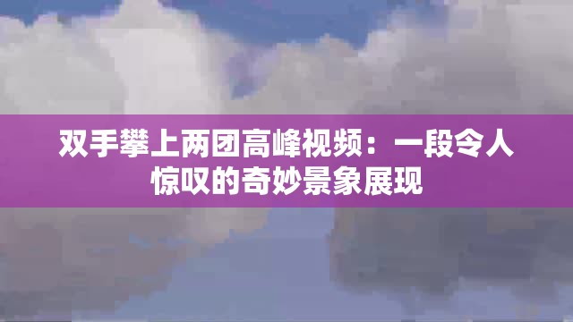 双手攀上两团高峰视频：一段令人惊叹的奇妙景象展现