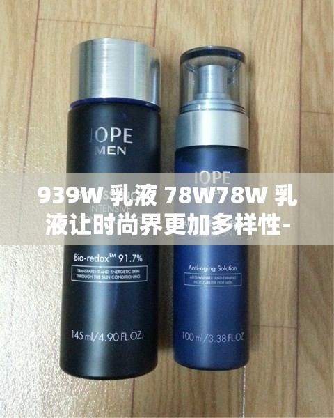 939W 乳液 78W78W 乳液让时尚界更加多样性-粉丝的热情追捧从未停止