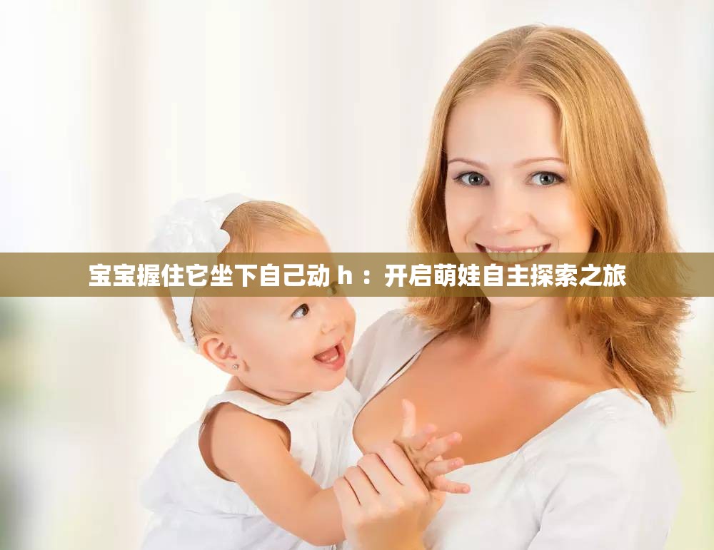 宝宝握住它坐下自己动 h ：开启萌娃自主探索之旅