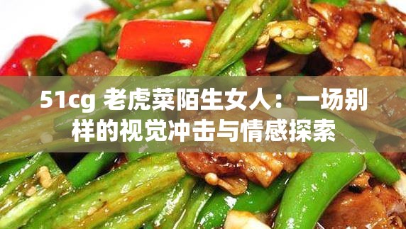 51cg 老虎菜陌生女人：一场别样的视觉冲击与情感探索