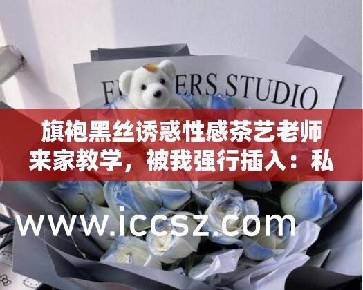 旗袍黑丝诱惑性感茶艺老师来家教学，被我强行插入：私密教学现场曝光