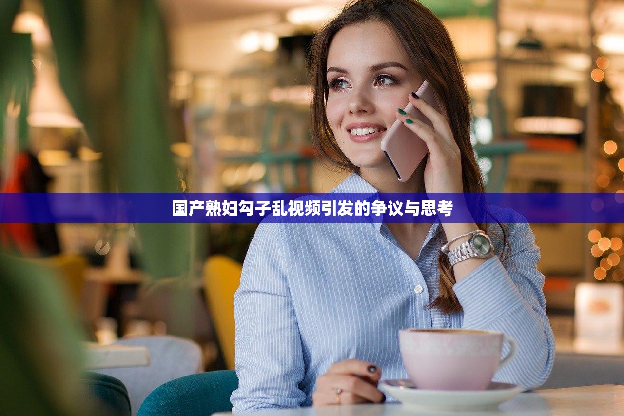 国产熟妇勾子乱视频引发的争议与思考