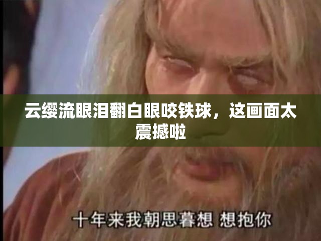 云缨流眼泪翻白眼咬铁球，这画面太震撼啦