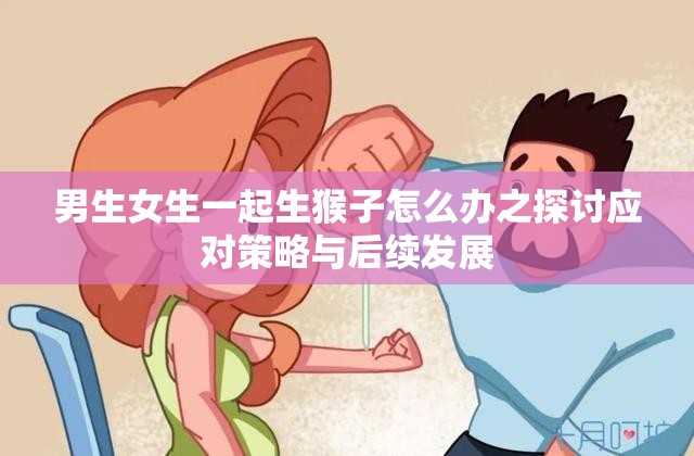 男生女生一起生猴子怎么办之探讨应对策略与后续发展
