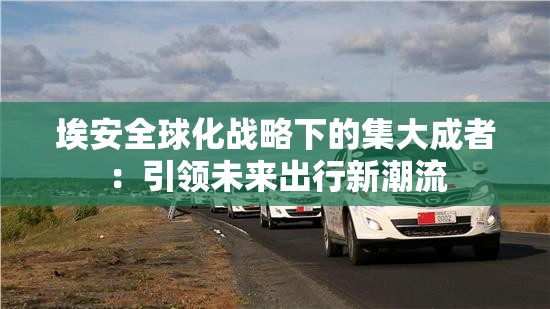 埃安全球化战略下的集大成者：引领未来出行新潮流