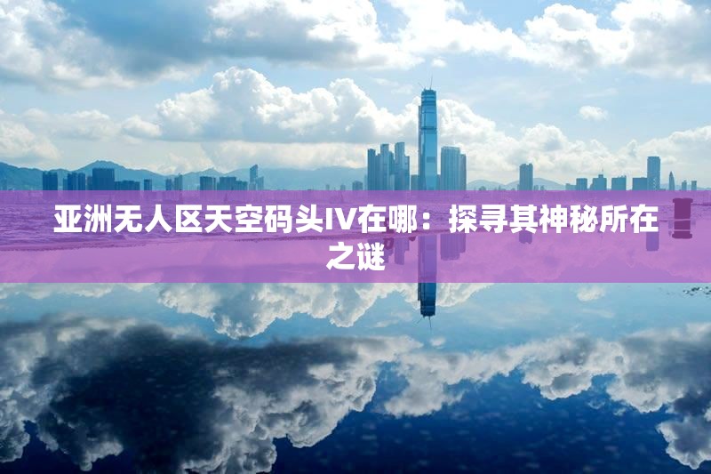 亚洲无人区天空码头IV在哪：探寻其神秘所在之谜