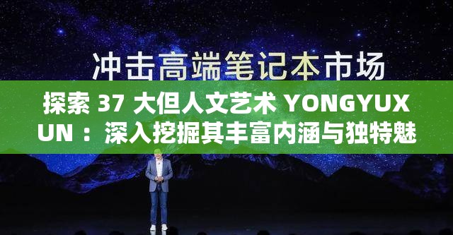探索 37 大但人文艺术 YONGYUXUN ：深入挖掘其丰富内涵与独特魅力