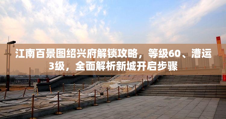 江南百景图绍兴府解锁攻略，等级60、漕运3级，全面解析新城开启步骤