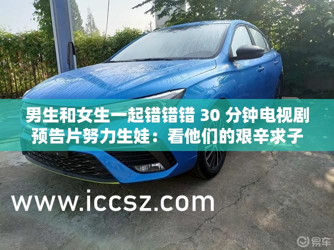 男生和女生一起错错错 30 分钟电视剧预告片努力生娃：看他们的艰辛求子之路