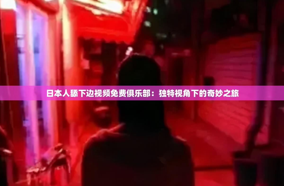 日本人舔下边视频免费俱乐部：独特视角下的奇妙之旅