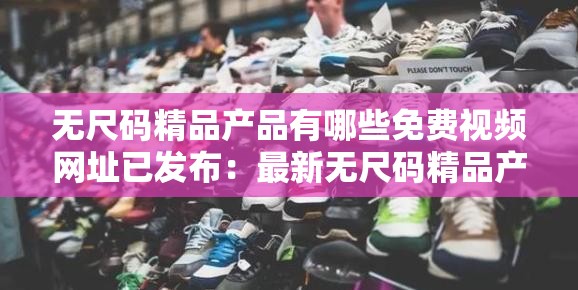 无尺码精品产品有哪些免费视频网址已发布：最新无尺码精品产品免费视频一网打尽