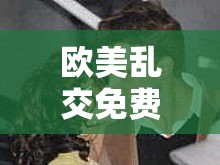 欧美乱交免费视频：探索激情与欲望的极致世界