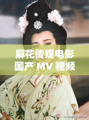 麻花传媒电影国产 MV 视频：精彩演绎别样风情