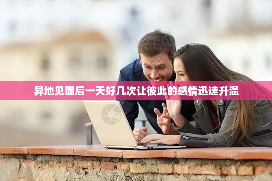 异地见面后一天好几次让彼此的感情迅速升温