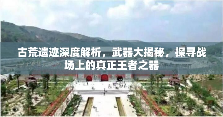 古荒遗迹深度解析，武器大揭秘，探寻战场上的真正王者之器