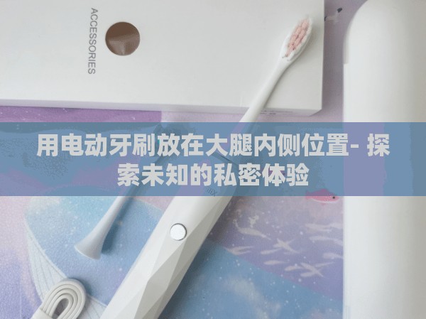 用电动牙刷放在大腿内侧位置- 探索未知的私密体验