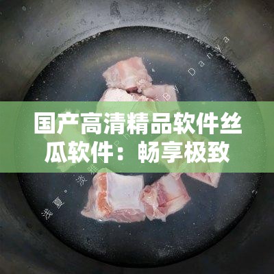国产高清精品软件丝瓜软件：畅享极致视觉盛宴
