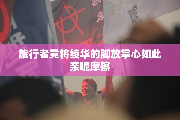 旅行者竟将绫华的脚放掌心如此亲昵摩擦