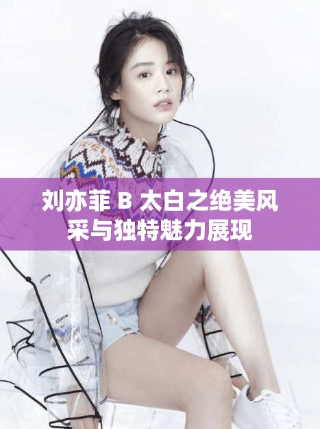 刘亦菲 B 太白之绝美风采与独特魅力展现