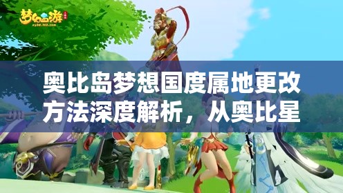 奥比岛梦想国度属地更改方法深度解析，从奥比星球到IP属地变化攻略