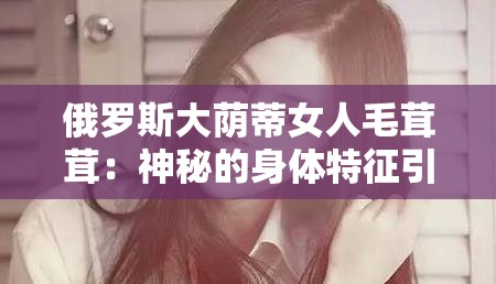 俄罗斯大荫蒂女人毛茸茸：神秘的身体特征引发的探索