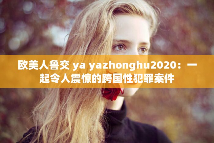 欧美人鲁交 ya yazhonghu2020：一起令人震惊的跨国性犯罪案件