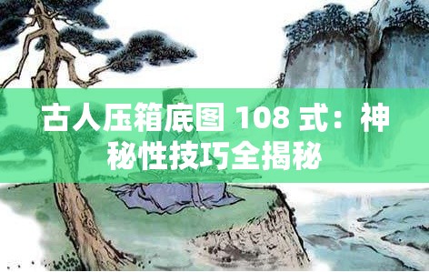 古人压箱底图 108 式：神秘性技巧全揭秘