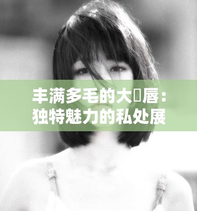 丰满多毛的大隂唇:独特魅力的私处展现 丰满多毛的大隂唇:独特魅力的私处展现