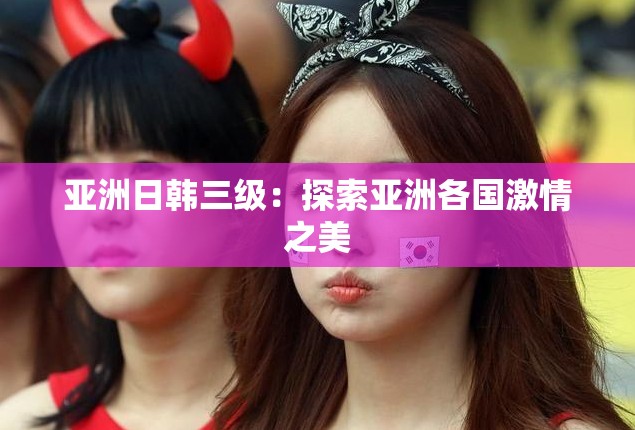 亚洲日韩三级：探索亚洲各国激情之美