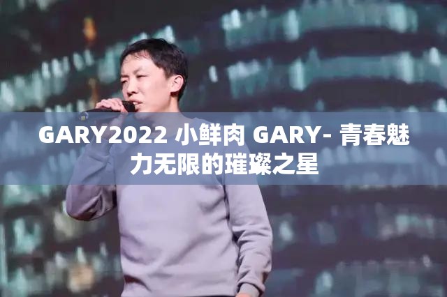 GARY2022 小鲜肉 GARY- 青春魅力无限的璀璨之星