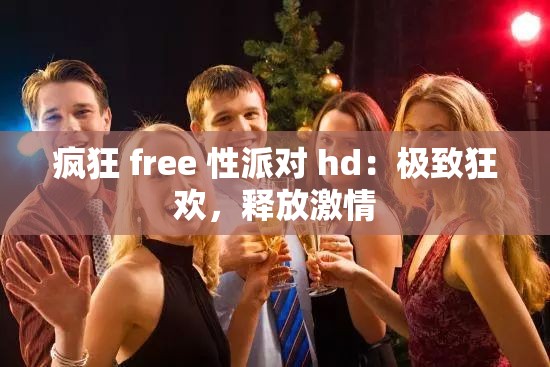 疯狂 free 性派对 hd：极致狂欢，释放激情