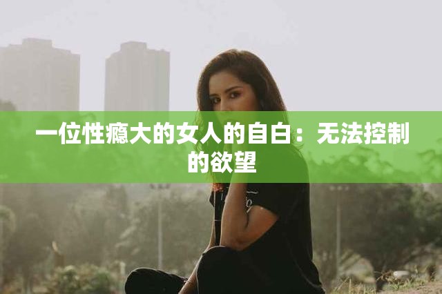 一位性瘾大的女人的自白：无法控制的欲望