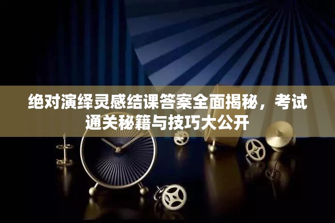 绝对演绎灵感结课答案全面揭秘，考试通关秘籍与技巧大公开
