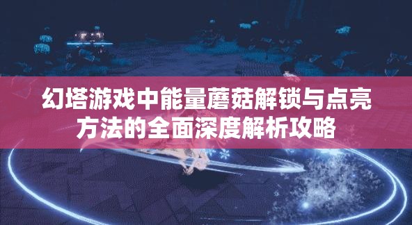 幻塔游戏中能量蘑菇解锁与点亮方法的全面深度解析攻略