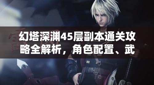 幻塔深渊45层副本通关攻略全解析，角色配置、武器选择与战斗技巧