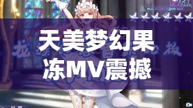 天美梦幻果冻MV震撼发布揭秘幕后制作与音乐背后的故事，带你感受视觉与听觉的双重盛宴