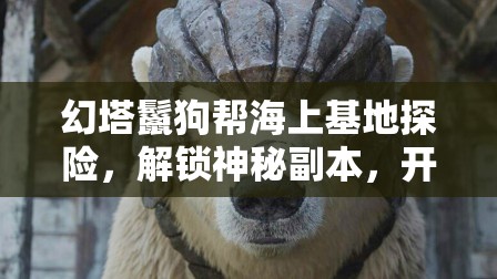 幻塔鬣狗帮海上基地探险，解锁神秘副本，开启一段奇妙未知的旅程