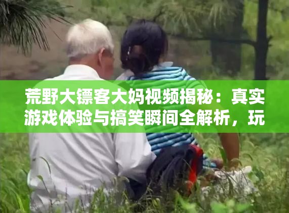 荒野大镖客大妈视频揭秘：真实游戏体验与搞笑瞬间全解析，玩家必看