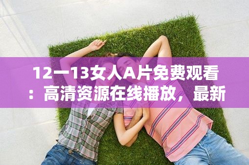 12一13女人A片免费观看：高清资源在线播放，最新合集一键下载，畅享无限精彩内容