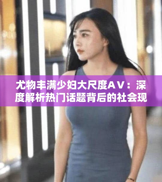 尤物丰满少妇大尺度AⅤ：深度解析热门话题背后的社会现象与观众心理