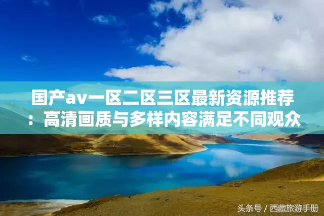 国产av一区二区三区最新资源推荐：高清画质与多样内容满足不同观众需求