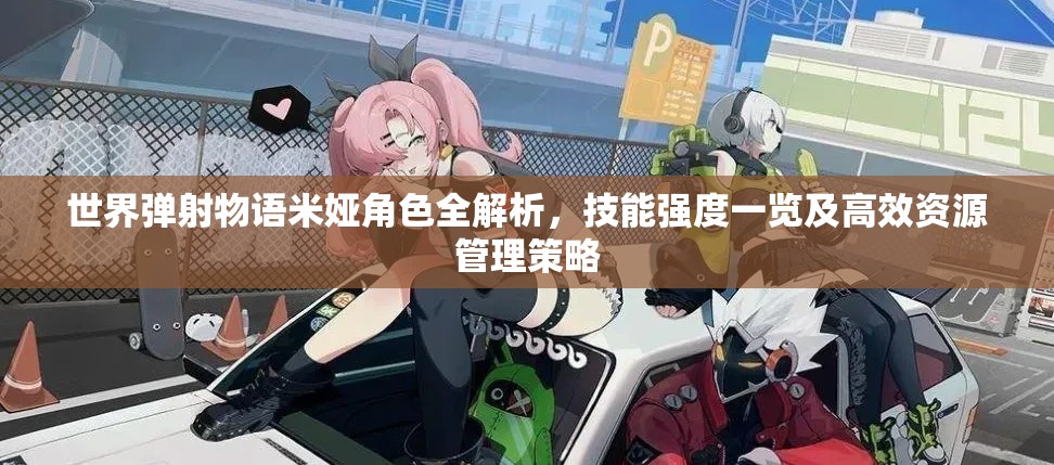 世界弹射物语米娅角色全解析，技能强度一览及高效资源管理策略